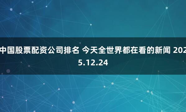 中国股票配资公司排名 今天全世界都在看的新闻 2025.12.24