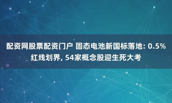 配资网股票配资门户 固态电池新国标落地: 0.5%红线划界, 54家概念股迎生死大考
