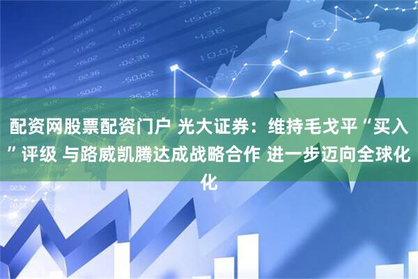 配资网股票配资门户 光大证券：维持毛戈平“买入”评级 与路威凯腾达成战略合作 进一步迈向全球化