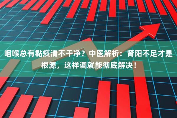 咽喉总有黏痰清不干净？中医解析：肾阳不足才是根源，这样调就能彻底解决！