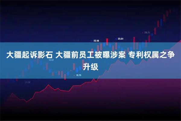 大疆起诉影石 大疆前员工被曝涉案 专利权属之争升级