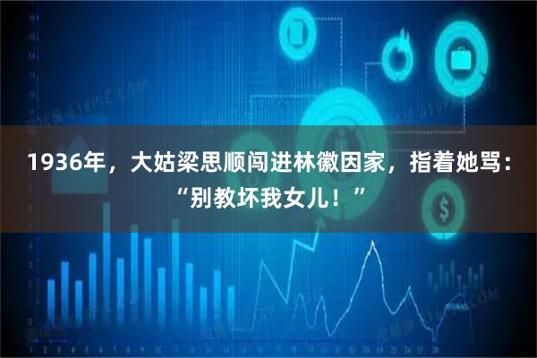 1936年,大姑梁思顺闯进林徽因家,指着她骂:“别教坏我女儿!”