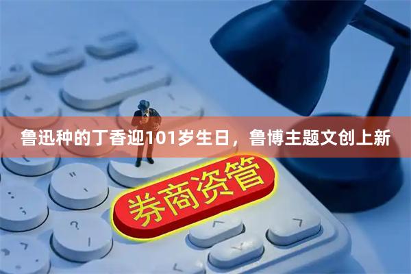 鲁迅种的丁香迎101岁生日，鲁博主题文创上新