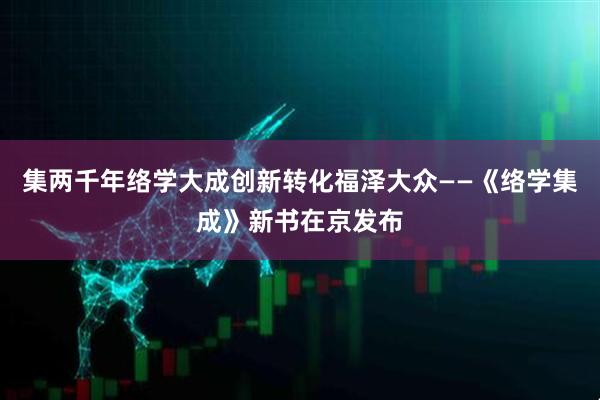 集两千年络学大成创新转化福泽大众——《络学集成》新书在京发布