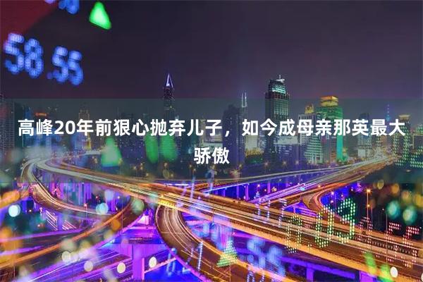 高峰20年前狠心抛弃儿子，如今成母亲那英最大骄傲