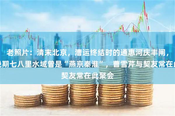 老照片：清末北京，漕运终结时的通惠河庆丰闸，清中晚期七八里水域曾是“燕京秦淮”，曹雪芹与契友常在此聚会