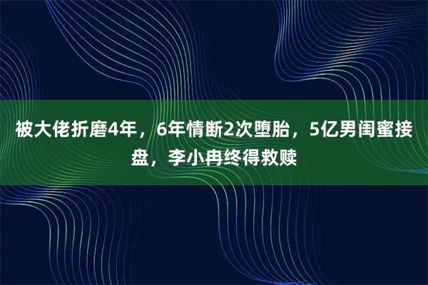 被大佬折磨4年，6年情断2次堕胎，5亿男闺蜜接盘，李小冉终得救赎