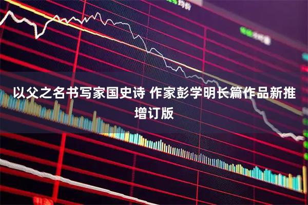 以父之名书写家国史诗 作家彭学明长篇作品新推增订版
