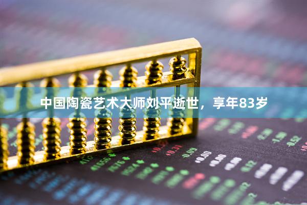 中国陶瓷艺术大师刘平逝世，享年83岁