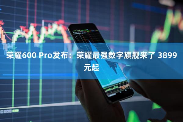 荣耀600 Pro发布：荣耀最强数字旗舰来了 3899元起