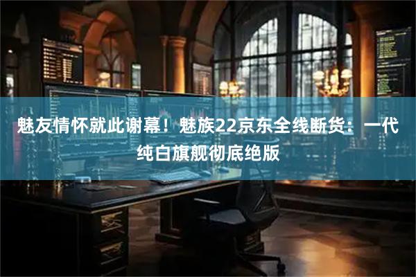 魅友情怀就此谢幕！魅族22京东全线断货：一代纯白旗舰彻底绝版
