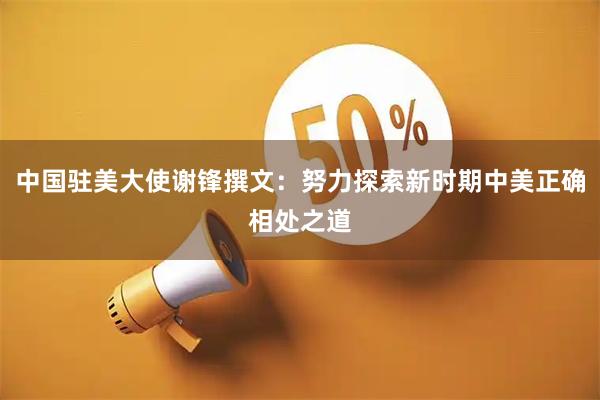 中国驻美大使谢锋撰文：努力探索新时期中美正确相处之道
