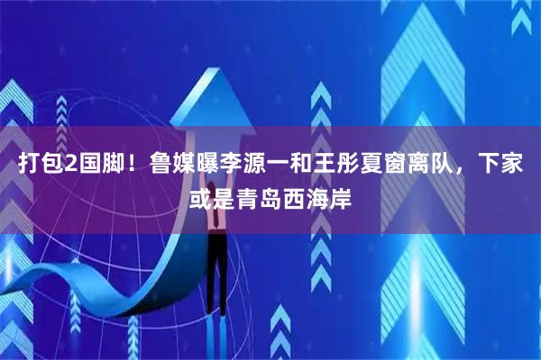 打包2国脚!鲁媒曝李源一和王彤夏窗离队,下家或是青岛西海岸