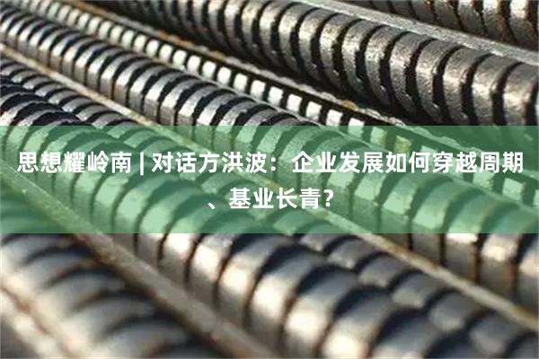 思想耀岭南 | 对话方洪波：企业发展如何穿越周期、基业长青？