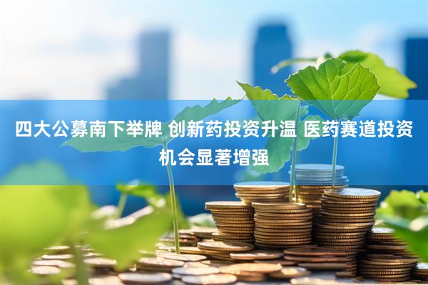 四大公募南下举牌 创新药投资升温 医药赛道投资机会显著增强