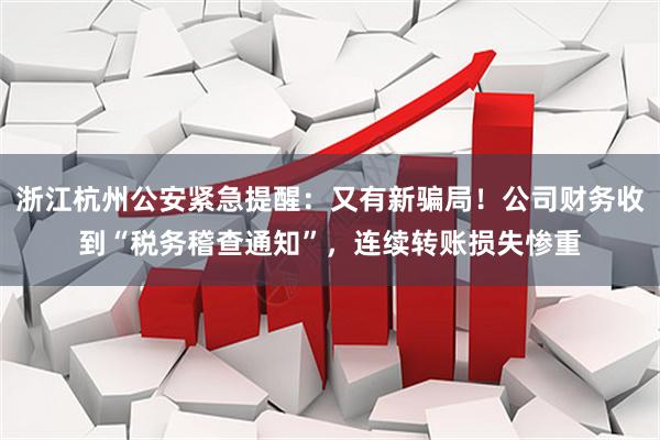 浙江杭州公安紧急提醒：又有新骗局！公司财务收到“税务稽查通知”，连续转账损失惨重